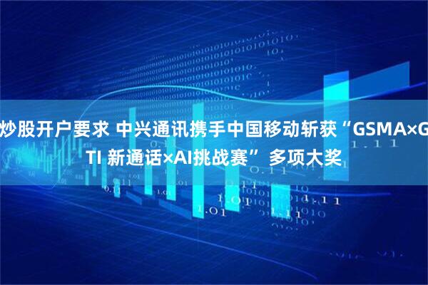 炒股开户要求 中兴通讯携手中国移动斩获“GSMA×GTI 新通话×AI挑战赛” 多项大奖