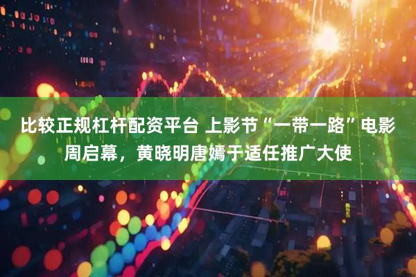 比较正规杠杆配资平台 上影节“一带一路”电影周启幕，黄晓明唐嫣于适任推广大使