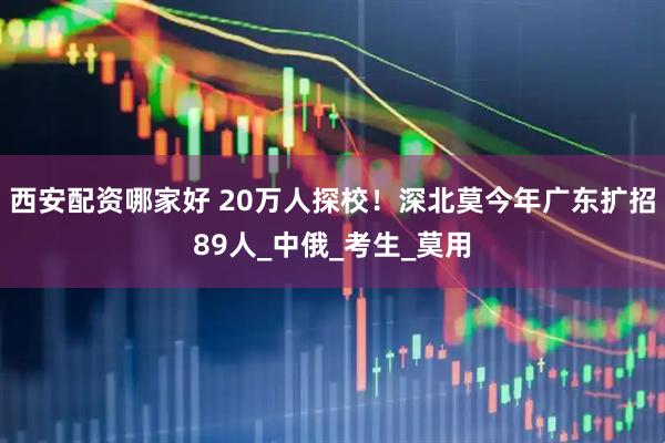 西安配资哪家好 20万人探校！深北莫今年广东扩招89人_中俄_考生_莫用