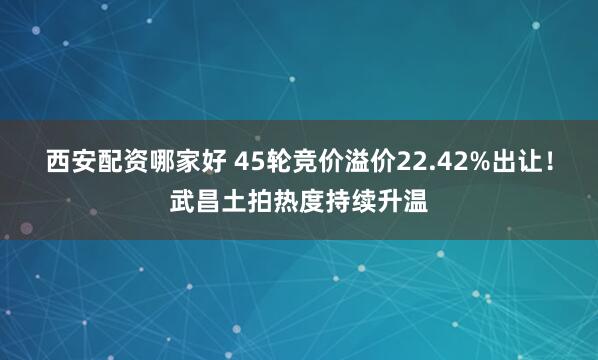 西安配资哪家好 45轮竞价溢价22.42%出让！武昌土拍热度持续升温