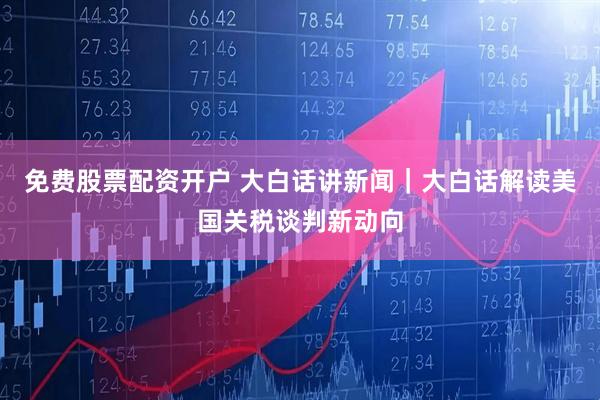 免费股票配资开户 大白话讲新闻｜大白话解读美国关税谈判新动向