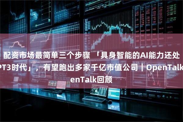 配资市场最简单三个步骤 「具身智能的AI能力还处在GPT3时代」，有望跑出多家千亿市值公司｜OpenTalk回顾