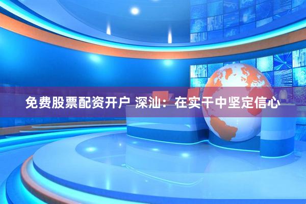 免费股票配资开户 深汕：在实干中坚定信心