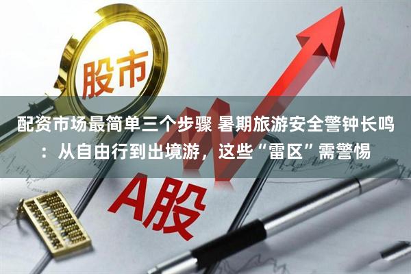 配资市场最简单三个步骤 暑期旅游安全警钟长鸣：从自由行到出境游，这些“雷区”需警惕