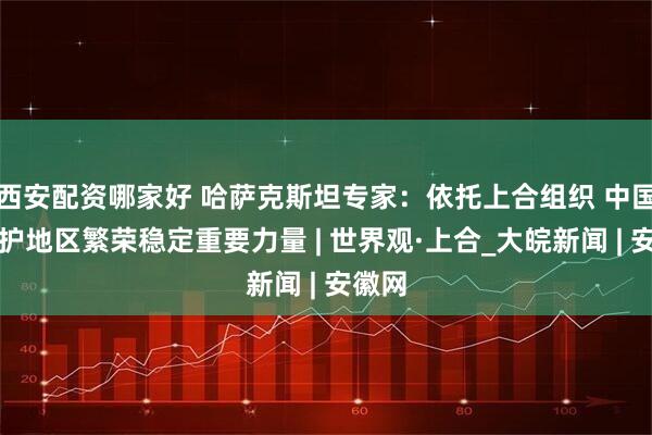 西安配资哪家好 哈萨克斯坦专家：依托上合组织 中国是维护地区繁荣稳定重要力量 | 世界观·上合_大皖新闻 | 安徽网