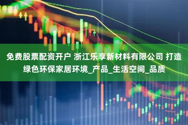 免费股票配资开户 浙江乐享新材料有限公司 打造绿色环保家居环境_产品_生活空间_品质