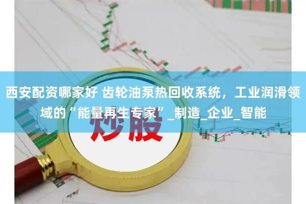 西安配资哪家好 齿轮油泵热回收系统，工业润滑领域的“能量再生专家”_制造_企业_智能