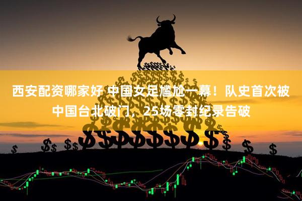 西安配资哪家好 中国女足尴尬一幕！队史首次被中国台北破门，25场零封纪录告破