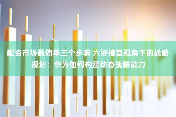配资市场最简单三个步骤 六好模型视角下的战略规划：华为如何构建动态战略能力