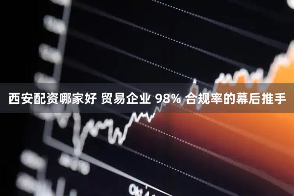 西安配资哪家好 贸易企业 98% 合规率的幕后推手