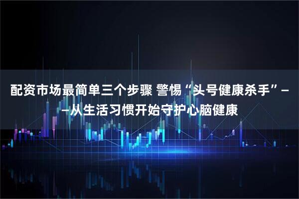 配资市场最简单三个步骤 警惕“头号健康杀手”——从生活习惯开始守护心脑健康