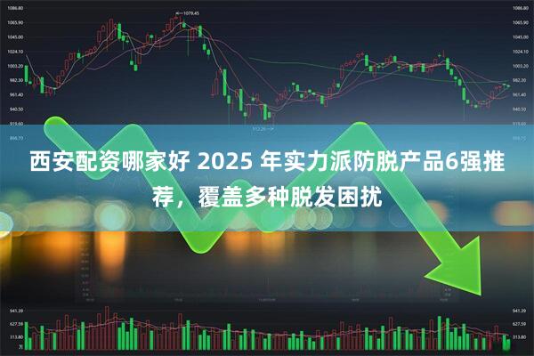 西安配资哪家好 2025 年实力派防脱产品6强推荐，覆盖多种脱发困扰