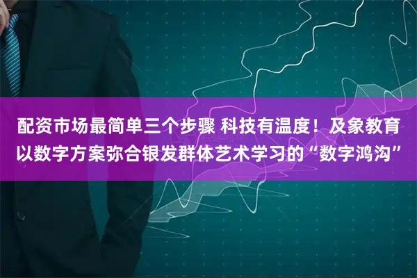 配资市场最简单三个步骤 科技有温度！及象教育以数字方案弥合银发群体艺术学习的“数字鸿沟”