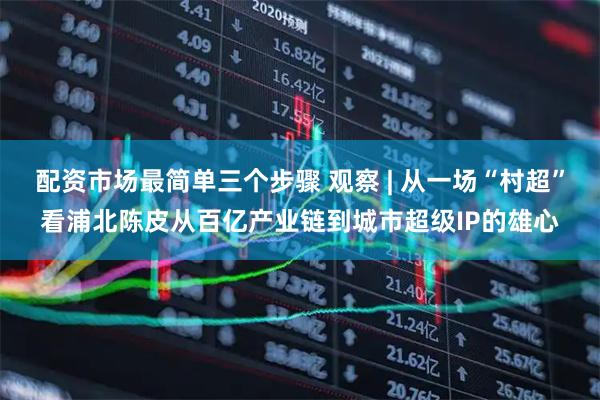 配资市场最简单三个步骤 观察 | 从一场“村超”看浦北陈皮从百亿产业链到城市超级IP的雄心