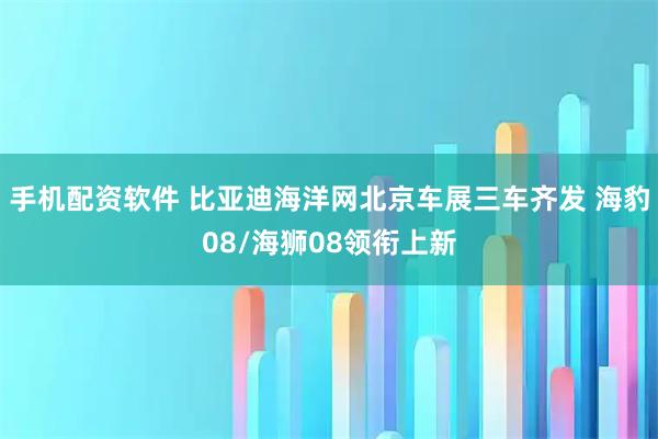 手机配资软件 比亚迪海洋网北京车展三车齐发 海豹08/海狮08领衔上新