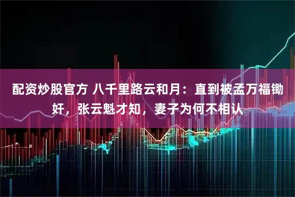 配资炒股官方 八千里路云和月：直到被孟万福锄奸，张云魁才知，妻子为何不相认