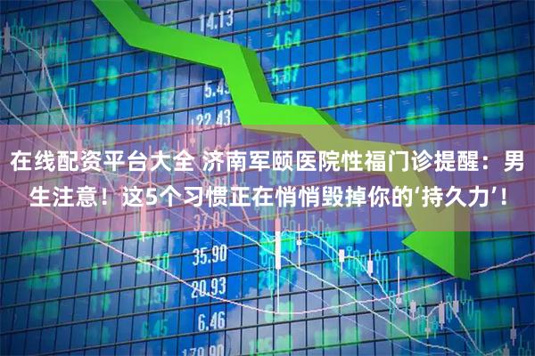 在线配资平台大全 济南军颐医院性福门诊提醒：男生注意！这5个习惯正在悄悄毁掉你的‘持久力’！