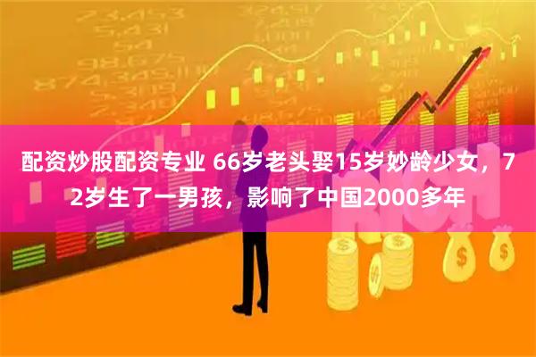 配资炒股配资专业 66岁老头娶15岁妙龄少女，72岁生了一男孩，影响了中国2000多年