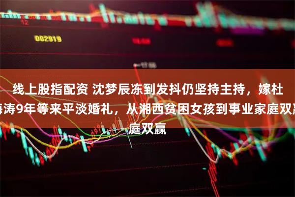 线上股指配资 沈梦辰冻到发抖仍坚持主持，嫁杜海涛9年等来平淡婚礼，从湘西贫困女孩到事业家庭双赢