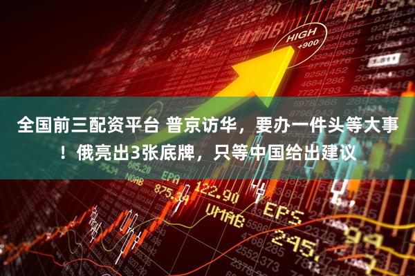 全国前三配资平台 普京访华，要办一件头等大事！俄亮出3张底牌，只等中国给出建议