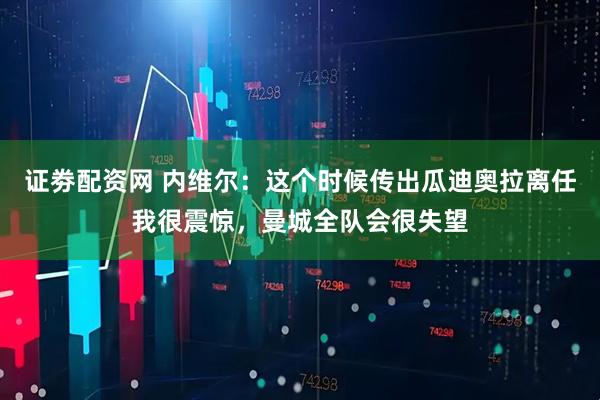 证劵配资网 内维尔：这个时候传出瓜迪奥拉离任我很震惊，曼城全队会很失望