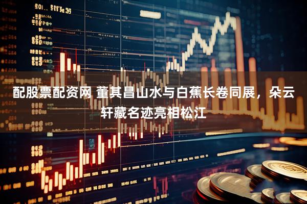 配股票配资网 董其昌山水与白蕉长卷同展，朵云轩藏名迹亮相松江