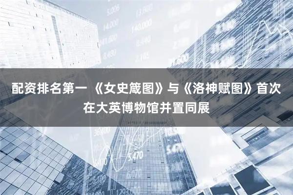 配资排名第一 《女史箴图》与《洛神赋图》首次在大英博物馆并置同展